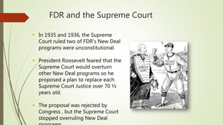 FDR and the Supreme Court
 In 1935 and 1936, the Supreme
Court ruled two of FDR’s New Deal
programs were unconstitutional.
 President Roosevelt feared that the
Supreme Court would overturn
other New Deal programs so he
proposed a plan to replace each
Supreme Court Justice over 70 ½
years old.
 The proposal was rejected by
Congress , but the Supreme Court
stopped overruling New Deal
 