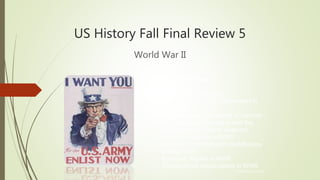 US History Fall Final Review 5
World War II
© Hedgehog Learning
Today’s Objectives:
I will explain and analyze…
• The reasons for U.S. involvement in
World War II
• The Holocaust, internment of German
and Japanese Americans, and the
development of atomic weapons
• The role of women in WWII
• American patriotism and contributions
during WWII
• Economic impact of WWII
• Constitutional issues raised in WWII
 