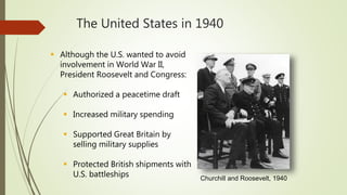 The United States in 1940
 Although the U.S. wanted to avoid
involvement in World War II,
President Roosevelt and Congress:
 Authorized a peacetime draft
 Increased military spending
 Supported Great Britain by
selling military supplies
 Protected British shipments with
U.S. battleships Churchill and Roosevelt, 1940
 