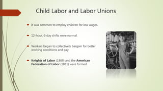 Child Labor and Labor Unions
 It was common to employ children for low wages.
 12-hour, 6-day shifts were normal.
 Workers began to collectively bargain for better
working conditions and pay.
 Knights of Labor (1869) and the American
Federation of Labor (1881) were formed.
 