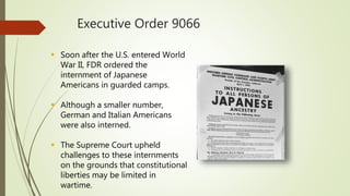 Executive Order 9066
 Soon after the U.S. entered World
War II, FDR ordered the
internment of Japanese
Americans in guarded camps.
 Although a smaller number,
German and Italian Americans
were also interned.
 The Supreme Court upheld
challenges to these internments
on the grounds that constitutional
liberties may be limited in
wartime.
 