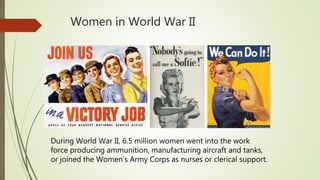 Women in World War II
During World War II, 6.5 million women went into the work
force producing ammunition, manufacturing aircraft and tanks,
or joined the Women’s Army Corps as nurses or clerical support.
 