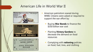 American Life in World War II
 American patriotism soared during
WWII. Citizens were asked or required to
support the war effort by:
 Buying War Bonds to finance the
$350 billion war cost
 Planting Victory Gardens to
decrease the demand on food
resources
 Complying with rationing policies
on food, fuel, tires, and clothing
 