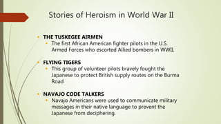Stories of Heroism in World War II
 THE TUSKEGEE AIRMEN
 The first African American fighter pilots in the U.S.
Armed Forces who escorted Allied bombers in WWII.
 FLYING TIGERS
 This group of volunteer pilots bravely fought the
Japanese to protect British supply routes on the Burma
Road
 NAVAJO CODE TALKERS
 Navajo Americans were used to communicate military
messages in their native language to prevent the
Japanese from deciphering.
 
