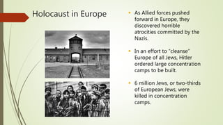 Holocaust in Europe  As Allied forces pushed
forward in Europe, they
discovered horrible
atrocities committed by the
Nazis.
 In an effort to “cleanse”
Europe of all Jews, Hitler
ordered large concentration
camps to be built.
 6 million Jews, or two-thirds
of European Jews, were
killed in concentration
camps.
 