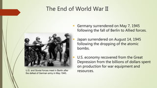 The End of World War II
 Germany surrendered on May 7, 1945
following the fall of Berlin to Allied forces.
 Japan surrendered on August 14, 1945
following the dropping of the atomic
bombs.
 U.S. economy recovered from the Great
Depression from the billions of dollars spent
on production for war equipment and
resources.U.S. and Soviet forces meet in Berlin after
the defeat of German army in May 1945.
 