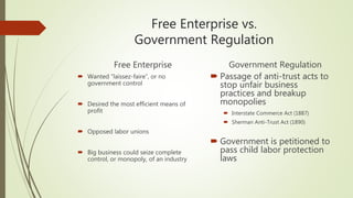 Free Enterprise vs.
Government Regulation
Free Enterprise
 Wanted “laissez-faire”, or no
government control
 Desired the most efficient means of
profit
 Opposed labor unions
 Big business could seize complete
control, or monopoly, of an industry
Government Regulation
 Passage of anti-trust acts to
stop unfair business
practices and breakup
monopolies
 Interstate Commerce Act (1887)
 Sherman Anti-Trust Act (1890)
 Government is petitioned to
pass child labor protection
laws
 