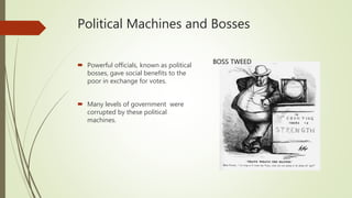 Political Machines and Bosses
 Powerful officials, known as political
bosses, gave social benefits to the
poor in exchange for votes.
 Many levels of government were
corrupted by these political
machines.
BOSS TWEED
 