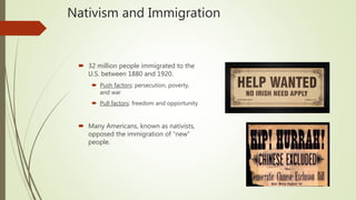 Nativism and Immigration
 32 million people immigrated to the
U.S. between 1880 and 1920.
 Push factors: persecution, poverty,
and war
 Pull factors: freedom and opportunity
 Many Americans, known as nativists,
opposed the immigration of “new”
people.
 