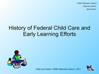 History of Federal Child Care and Early Learning Efforts CARE Fellowship  Class 6 Child Care Works  Alicia Frosch  Child Care Works / CARE Fellowship Class 6 - 2011 