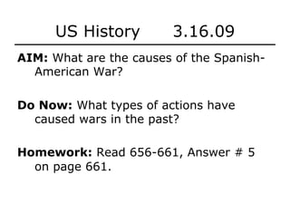US History 3.16.09
AIM: What are the causes of the Spanish-
American War?
Do Now: What types of actions have
caused wars in the past?
Homework: Read 656-661, Answer # 5
on page 661.
 
