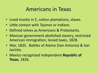 Americans in Texas
• Lived mostly in E, cotton plantations, slaves.
• Little contact with Tejanos or Indians.
• Defined selves as Americans & Protestants.
• Mexican government abolished slavery, restricted
  American immigration, levied taxes, 1828.
• War, 1835. Battles of Alamo (San Antonio) & San
  Jacinto.
• Mexico recognized independent Republic of
  Texas, 1836.
 