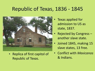 Republic of Texas, 1836 - 1845
                                • Texas applied for
                                  admission to US as
                                  state, 1837.
                                • Rejected by Congress –
                                  another slave state.
                                • Joined 1845, making 15
                                  slave states, 13 free.
• Replica of first capitol of   • Conflict with Mexicanos
  Republic of Texas.              & Indians.
 
