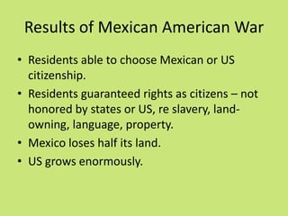Results of Mexican American War
• Residents able to choose Mexican or US
  citizenship.
• Residents guaranteed rights as citizens – not
  honored by states or US, re slavery, land-
  owning, language, property.
• Mexico loses half its land.
• US grows enormously.
 