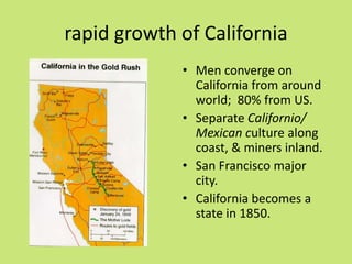rapid growth of California
             • Men converge on
               California from around
               world; 80% from US.
             • Separate Californio/
               Mexican culture along
               coast, & miners inland.
             • San Francisco major
               city.
             • California becomes a
               state in 1850.
 