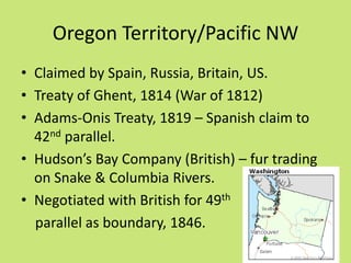 Oregon Territory/Pacific NW
• Claimed by Spain, Russia, Britain, US.
• Treaty of Ghent, 1814 (War of 1812)
• Adams-Onis Treaty, 1819 – Spanish claim to
  42nd parallel.
• Hudson’s Bay Company (British) – fur trading
  on Snake & Columbia Rivers.
• Negotiated with British for 49th
  parallel as boundary, 1846.
 