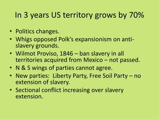 In 3 years US territory grows by 70%
• Politics changes.
• Whigs opposed Polk’s expansionism on anti-
  slavery grounds.
• Wilmot Proviso, 1846 – ban slavery in all
  territories acquired from Mexico – not passed.
• N & S wings of parties cannot agree.
• New parties: Liberty Party, Free Soil Party – no
  extension of slavery.
• Sectional conflict increasing over slavery
  extension.
 