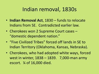 Indian removal, 1830s
• Indian Removal Act, 1830 – funds to relocate
  Indians from SE. Contradicted earlier law.
• Cherokees won 2 Supreme Court cases –
  “domestic dependent nation.”
• “Five Civilized Tribes” forced off lands in SE to
  Indian Territory (Oklahoma, Kansas, Nebraska).
• Cherokees, who had adopted white ways, forced
  west in winter, 1838 – 1839. 7,000-man army
  escort. ¼ of 16,000 died.
 