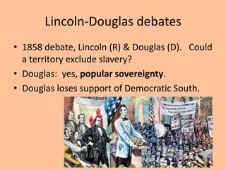 Lincoln-Douglas debates
• 1858 debate, Lincoln (R) & Douglas (D). Could
  a territory exclude slavery?
• Douglas: yes, popular sovereignty.
• Douglas loses support of Democratic South.
 