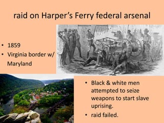 raid on Harper’s Ferry federal arsenal


• 1859
• Virginia border w/
  Maryland


                       • Black & white men
                         attempted to seize
                         weapons to start slave
                         uprising.
                       • raid failed.
 