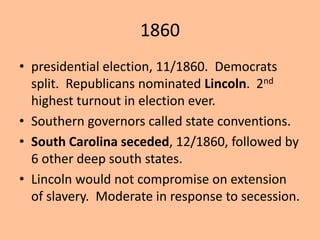 1860
• presidential election, 11/1860. Democrats
  split. Republicans nominated Lincoln. 2nd
  highest turnout in election ever.
• Southern governors called state conventions.
• South Carolina seceded, 12/1860, followed by
  6 other deep south states.
• Lincoln would not compromise on extension
  of slavery. Moderate in response to secession.
 
