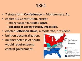 1861
• 7 states form Confederacy in Montgomery, AL.
• copied US Constitution, except
  – strong support for states’ rights.
  – abolition of slavery virtually impossible.
• elected Jefferson Davis, a moderate, president.
• built on decentralization.
• military defense of South
  would require strong
  central government.
 
