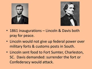 • 1861 inaugurations – Lincoln & Davis both
  pray for peace.
• Lincoln would not give up federal power over
  military forts & customs posts in South.
• Lincoln sent food to Fort Sumter, Charleston,
  SC. Davis demanded: surrender the fort or
  Confederacy would attack.
 