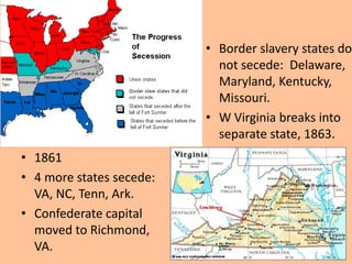 • Border slavery states do
                            not secede: Delaware,
                            Maryland, Kentucky,
                            Missouri.
                          • W Virginia breaks into
                            separate state, 1863.
• 1861
• 4 more states secede:
  VA, NC, Tenn, Ark.
• Confederate capital
  moved to Richmond,
  VA.
 