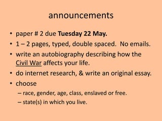 announcements
• paper # 2 due Tuesday 22 May.
• 1 – 2 pages, typed, double spaced. No emails.
• write an autobiography describing how the
  Civil War affects your life.
• do internet research, & write an original essay.
• choose
  – race, gender, age, class, enslaved or free.
  – state(s) in which you live.
 