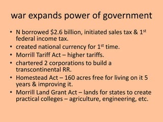 war expands power of government
• N borrowed $2.6 billion, initiated sales tax & 1st
  federal income tax.
• created national currency for 1st time.
• Morrill Tariff Act – higher tariffs.
• chartered 2 corporations to build a
  transcontinental RR.
• Homestead Act – 160 acres free for living on it 5
  years & improving it.
• Morrill Land Grant Act – lands for states to create
  practical colleges – agriculture, engineering, etc.
 