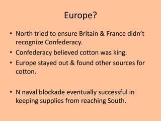 Europe?
• North tried to ensure Britain & France didn’t
  recognize Confederacy.
• Confederacy believed cotton was king.
• Europe stayed out & found other sources for
  cotton.

• N naval blockade eventually successful in
  keeping supplies from reaching South.
 
