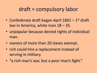 draft = compulsory labor
• Confederate draft began April 1862 – 1st draft
  law in America, white men 18 – 35.
• unpopular because denied rights of individual
  man.
• owners of more than 20 slaves exempt.
• rich could hire a replacement instead of
  serving in military.
• “a rich man’s war, but a poor man’s fight.”
 