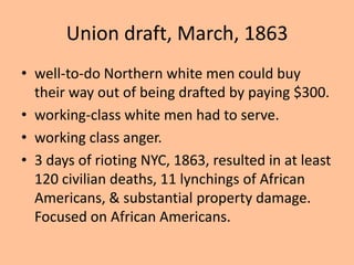 Union draft, March, 1863
• well-to-do Northern white men could buy
  their way out of being drafted by paying $300.
• working-class white men had to serve.
• working class anger.
• 3 days of rioting NYC, 1863, resulted in at least
  120 civilian deaths, 11 lynchings of African
  Americans, & substantial property damage.
  Focused on African Americans.
 