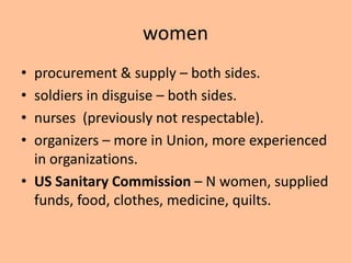 women
• procurement & supply – both sides.
• soldiers in disguise – both sides.
• nurses (previously not respectable).
• organizers – more in Union, more experienced
  in organizations.
• US Sanitary Commission – N women, supplied
  funds, food, clothes, medicine, quilts.
 
