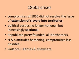 1850s crises
• compromises of 1850 did not resolve the issue
  of extension of slavery into territories.
• political parties no longer national, but
  increasingly sectional.
• Republican party founded, all Northerners.
• N & S attitudes hardening, compromises less
  possible.
• violence – Kansas & elsewhere.
 