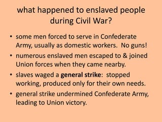 what happened to enslaved people
          during Civil War?
• some men forced to serve in Confederate
  Army, usually as domestic workers. No guns!
• numerous enslaved men escaped to & joined
  Union forces when they came nearby.
• slaves waged a general strike: stopped
  working, produced only for their own needs.
• general strike undermined Confederate Army,
  leading to Union victory.
 