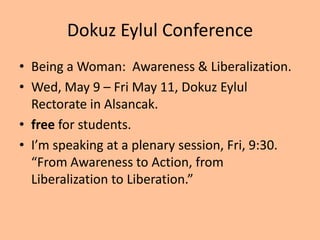 Dokuz Eylul Conference
• Being a Woman: Awareness & Liberalization.
• Wed, May 9 – Fri May 11, Dokuz Eylul
  Rectorate in Alsancak.
• free for students.
• I’m speaking at a plenary session, Fri, 9:30.
  “From Awareness to Action, from
  Liberalization to Liberation.”
 