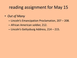 reading assignment for May 15
• Out of Many
  – Lincoln’s Emancipation Proclamation, 207 – 208.
  – African American soldier, 212.
  – Lincoln’s Gettysburg Address, 214 – 215.
 