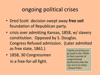 ongoing political crises
• Dred Scott decision swept away free soil
  foundation of Republican party.
• crisis over admitting Kansas, 1858, w/ slavery
  constitution. Opposed by S. Douglas.
  Congress Refused admission. (Later admitted
  as free state, 1861.)
• 1858, 30 Congressmen
  in a free-for-all fight.
 