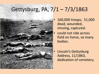 Gettysburg, PA, 7/1 – 7/3/1863
                • 160,000 troops; 51,000
                  dead, wounded,
                  missing, captured.
                • could not ride across
                  field on horse, so many
                  bodies.

                • Lincoln’s Gettysburg
                  Address, 11/1863,
                  dedication of cemetery.
 