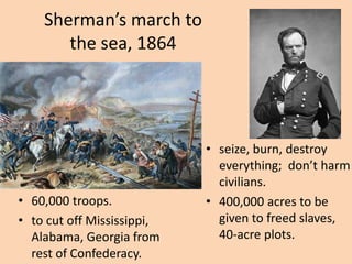 Sherman’s march to
       the sea, 1864




                            • seize, burn, destroy
                              everything; don’t harm
                              civilians.
• 60,000 troops.            • 400,000 acres to be
• to cut off Mississippi,     given to freed slaves,
  Alabama, Georgia from       40-acre plots.
  rest of Confederacy.
 