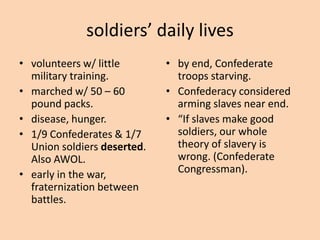 soldiers’ daily lives
• volunteers w/ little       • by end, Confederate
  military training.           troops starving.
• marched w/ 50 – 60         • Confederacy considered
  pound packs.                 arming slaves near end.
• disease, hunger.           • “If slaves make good
• 1/9 Confederates & 1/7       soldiers, our whole
  Union soldiers deserted.     theory of slavery is
  Also AWOL.                   wrong. (Confederate
• early in the war,            Congressman).
  fraternization between
  battles.
 