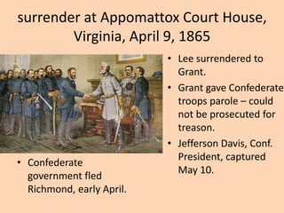 surrender at Appomattox Court House,
        Virginia, April 9, 1865
                           • Lee surrendered to
                             Grant.
                           • Grant gave Confederate
                             troops parole – could
                             not be prosecuted for
                             treason.
                           • Jefferson Davis, Conf.
                             President, captured
• Confederate
                             May 10.
  government fled
  Richmond, early April.
 