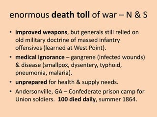 enormous death toll of war – N & S
• improved weapons, but generals still relied on
  old military doctrine of massed infantry
  offensives (learned at West Point).
• medical ignorance – gangrene (infected wounds)
  & disease (smallpox, dysentery, typhoid,
  pneumonia, malaria).
• unprepared for health & supply needs.
• Andersonville, GA – Confederate prison camp for
  Union soldiers. 100 died daily, summer 1864.
 