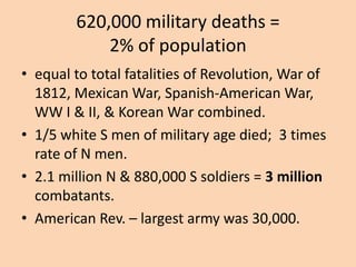 620,000 military deaths =
            2% of population
• equal to total fatalities of Revolution, War of
  1812, Mexican War, Spanish-American War,
  WW I & II, & Korean War combined.
• 1/5 white S men of military age died; 3 times
  rate of N men.
• 2.1 million N & 880,000 S soldiers = 3 million
  combatants.
• American Rev. – largest army was 30,000.
 