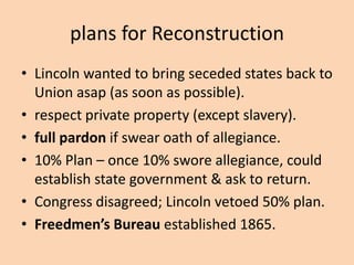 plans for Reconstruction
• Lincoln wanted to bring seceded states back to
  Union asap (as soon as possible).
• respect private property (except slavery).
• full pardon if swear oath of allegiance.
• 10% Plan – once 10% swore allegiance, could
  establish state government & ask to return.
• Congress disagreed; Lincoln vetoed 50% plan.
• Freedmen’s Bureau established 1865.
 