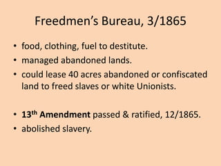 Freedmen’s Bureau, 3/1865
• food, clothing, fuel to destitute.
• managed abandoned lands.
• could lease 40 acres abandoned or confiscated
  land to freed slaves or white Unionists.

• 13th Amendment passed & ratified, 12/1865.
• abolished slavery.
 