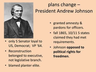 plans change –
                   President Andrew Johnson

                            • granted amnesty &
                              pardons for officers.
                            • fall 1865, 10/11 S states
                              claimed they had met
• only S Senator loyal to     requirements.
  US, Democrat; VP ‘64.     • Johnson opposed to
• Reconstruction              political rights for
  belonged to executive,      freedmen.
  not legislative branch.
• blamed planter elite.
 