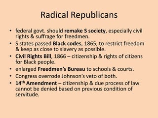 Radical Republicans
• federal govt. should remake S society, especially civil
  rights & suffrage for freedmen.
• S states passed Black codes, 1865, to restrict freedom
  & keep as close to slavery as possible.
• Civil Rights Bill, 1866 – citizenship & rights of citizens
  for Black people.
• enlarged Freedmen’s Bureau to schools & courts.
• Congress overrode Johnson’s veto of both.
• 14th Amendment – citizenship & due process of law
  cannot be denied based on previous condition of
  servitude.
 