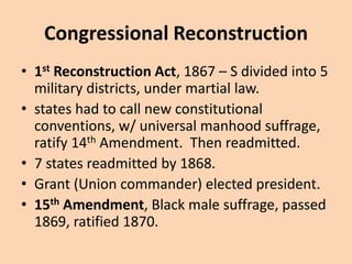 Congressional Reconstruction
• 1st Reconstruction Act, 1867 – S divided into 5
  military districts, under martial law.
• states had to call new constitutional
  conventions, w/ universal manhood suffrage,
  ratify 14th Amendment. Then readmitted.
• 7 states readmitted by 1868.
• Grant (Union commander) elected president.
• 15th Amendment, Black male suffrage, passed
  1869, ratified 1870.
 